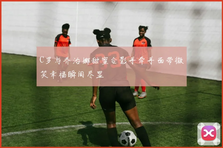 C罗与乔治娜甜蜜合影手牵手面带微笑幸福瞬间尽显