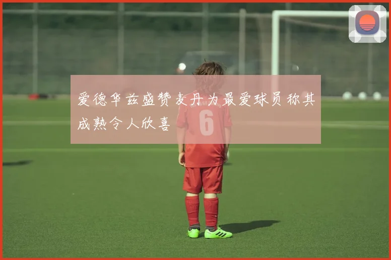 爱德华兹盛赞麦丹为最爱球员称其成熟令人欣喜