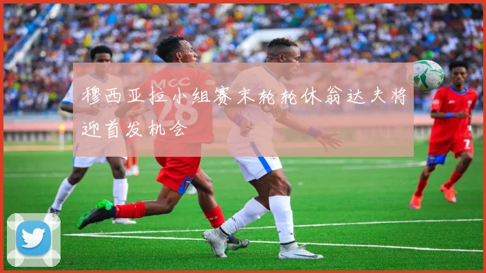 穆西亚拉小组赛末轮轮休翁达夫将迎首发机会