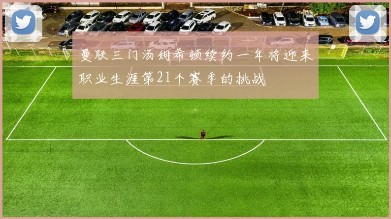 曼联三门汤姆希顿续约一年将迎来职业生涯第21个赛季的挑战