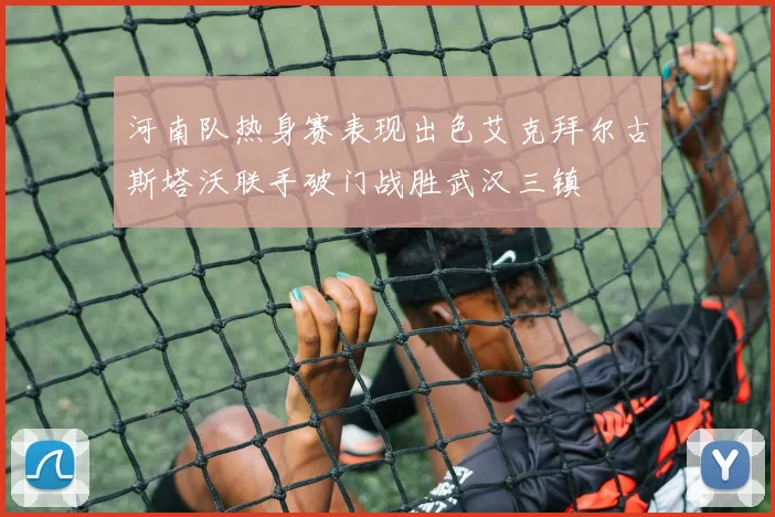 河南队热身赛表现出色艾克拜尔古斯塔沃联手破门战胜武汉三镇