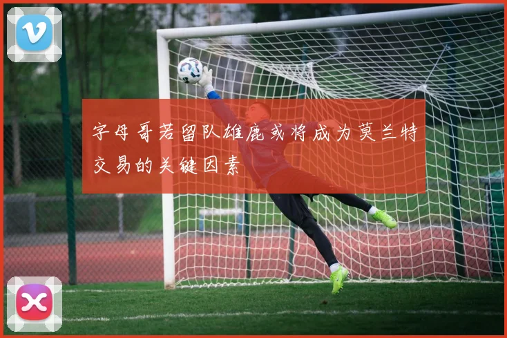 字母哥若留队雄鹿或将成为莫兰特交易的关键因素
