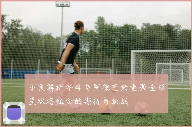 小莫解析字母与阿德巴约重聚全明星双塔组合的期待与挑战