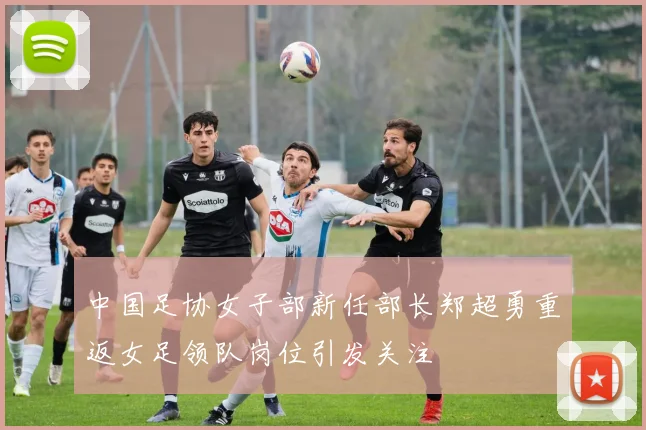 中国足协女子部新任部长郑超勇重返女足领队岗位引发关注