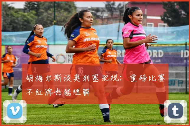 胡梅尔斯谈奥利塞犯规：重磅比赛不红牌也能理解