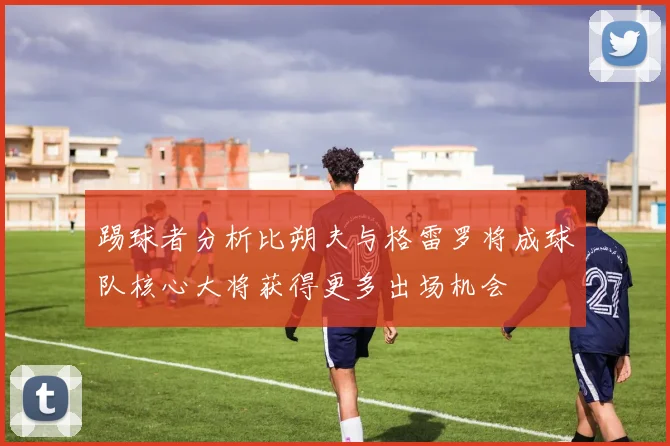 踢球者分析比朔夫与格雷罗将成球队核心大将获得更多出场机会