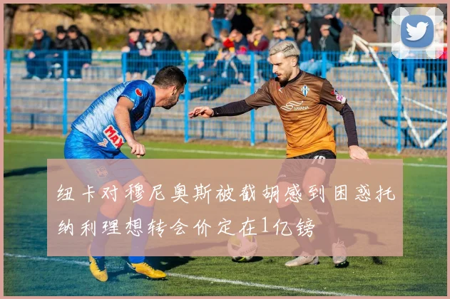 纽卡对穆尼奥斯被截胡感到困惑托纳利理想转会价定在1亿镑