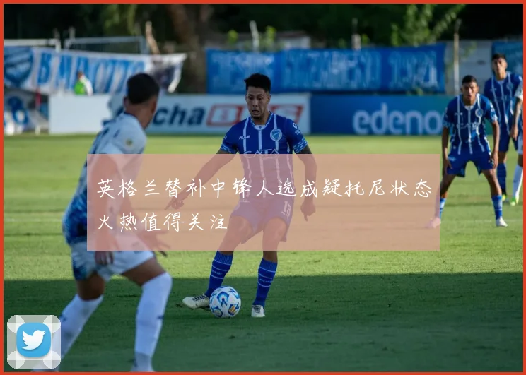 英格兰替补中锋人选成疑托尼状态火热值得关注