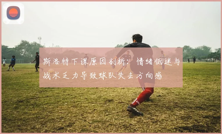 斯洛特下课原因剖析：情绪低迷与战术乏力导致球队失去方向感