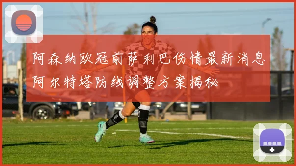 阿森纳欧冠前萨利巴伤情最新消息阿尔特塔防线调整方案揭秘