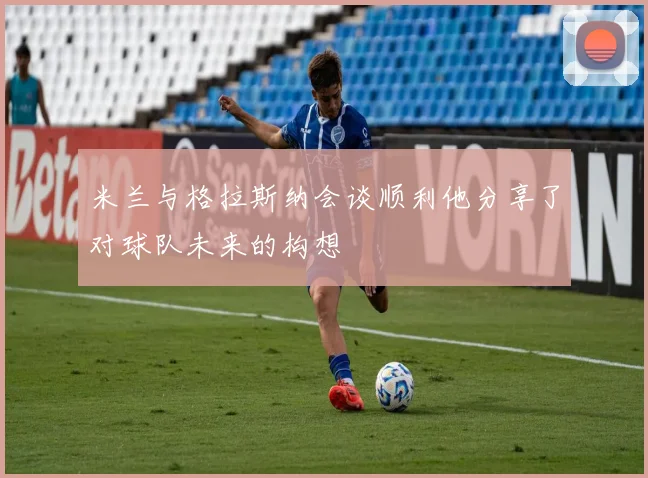 米兰与格拉斯纳会谈顺利他分享了对球队未来的构想