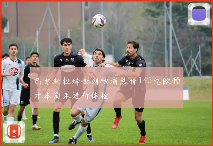 巴尔科拉转会利物浦总价145亿欧预计本周末进行体检