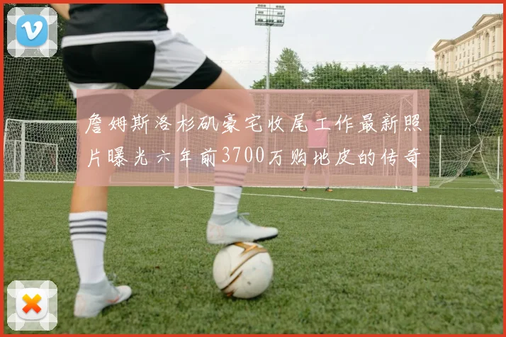 詹姆斯洛杉矶豪宅收尾工作最新照片曝光六年前3700万购地皮的传奇故事