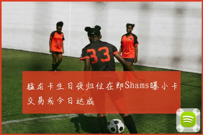 猛龙卡生日夜归位在即Shams曝小卡交易或今日达成