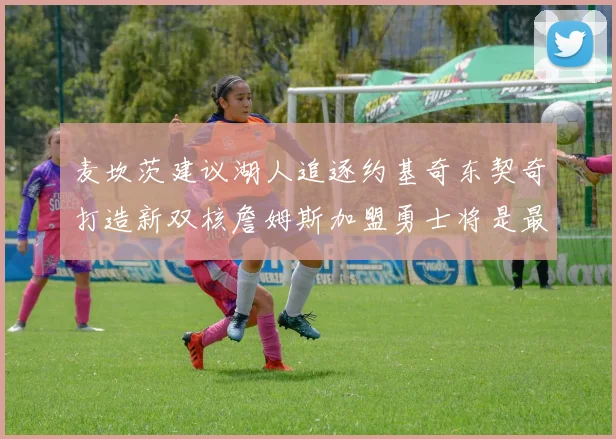 麦坎茨建议湖人追逐约基奇东契奇打造新双核詹姆斯加盟勇士将是最佳选择