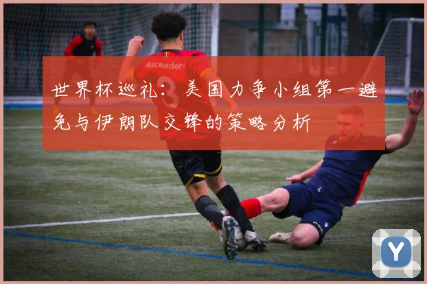 世界杯巡礼：美国力争小组第一避免与伊朗队交锋的策略分析