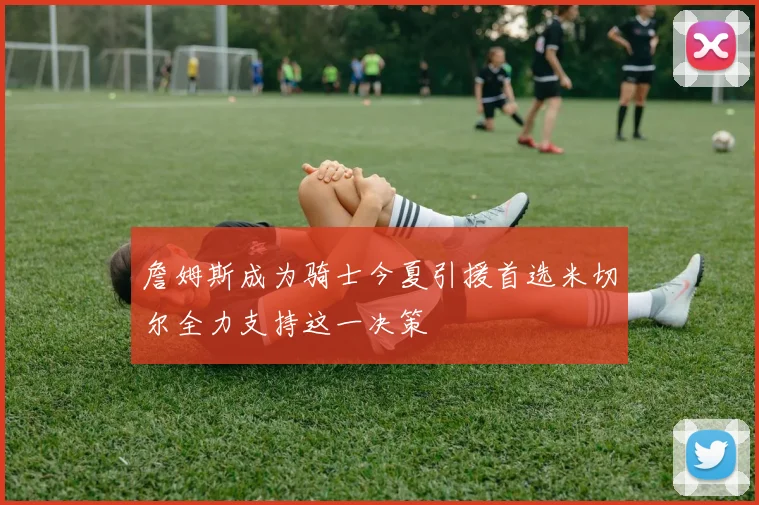 詹姆斯成为骑士今夏引援首选米切尔全力支持这一决策