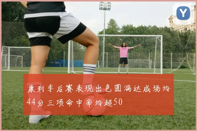 康利季后赛表现出色圆满达成场均44分三项命中率均超50