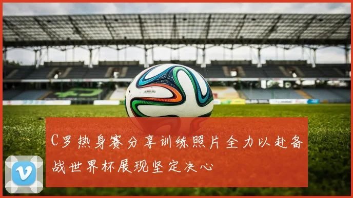 C罗热身赛分享训练照片全力以赴备战世界杯展现坚定决心