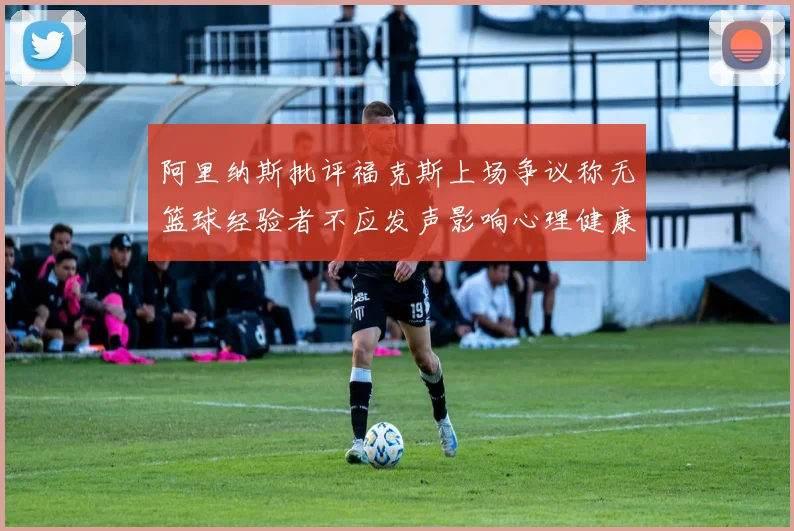 阿里纳斯批评福克斯上场争议称无篮球经验者不应发声影响心理健康