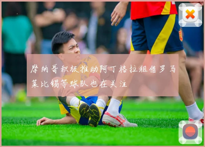 摩纳哥积极推动阿丁格拉租借罗马莱比锡等球队也在关注