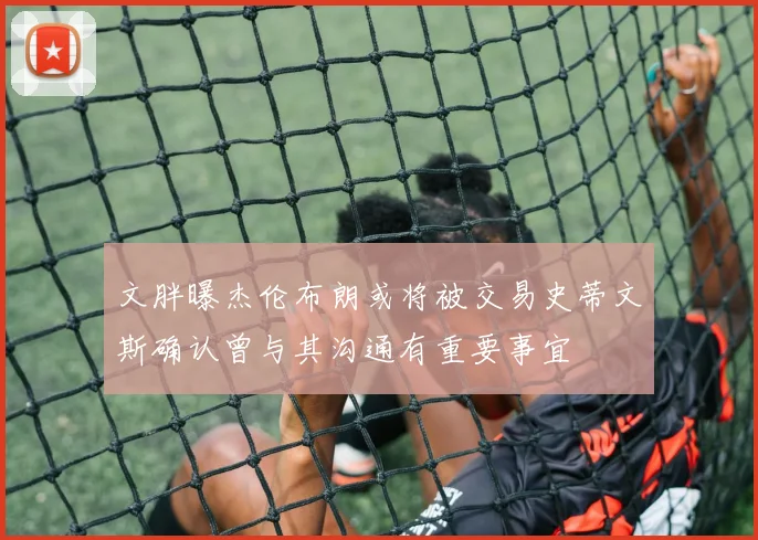 文胖曝杰伦布朗或将被交易史蒂文斯确认曾与其沟通有重要事宜