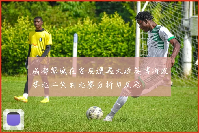 成都蓉城在客场遭遇大连英博海发零比二失利比赛分析与反思