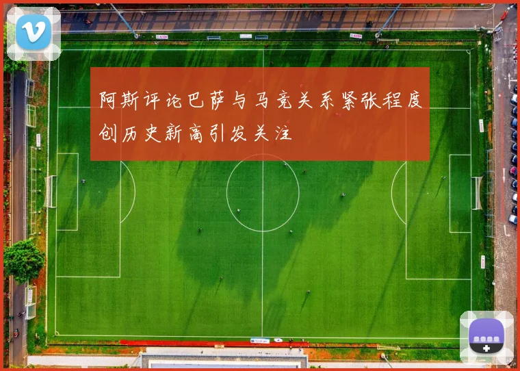 阿斯评论巴萨与马竞关系紧张程度创历史新高引发关注