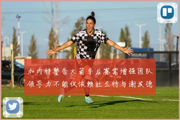加内特警告火箭季后赛需增强团队领导力不能仅依赖杜兰特与谢泼德