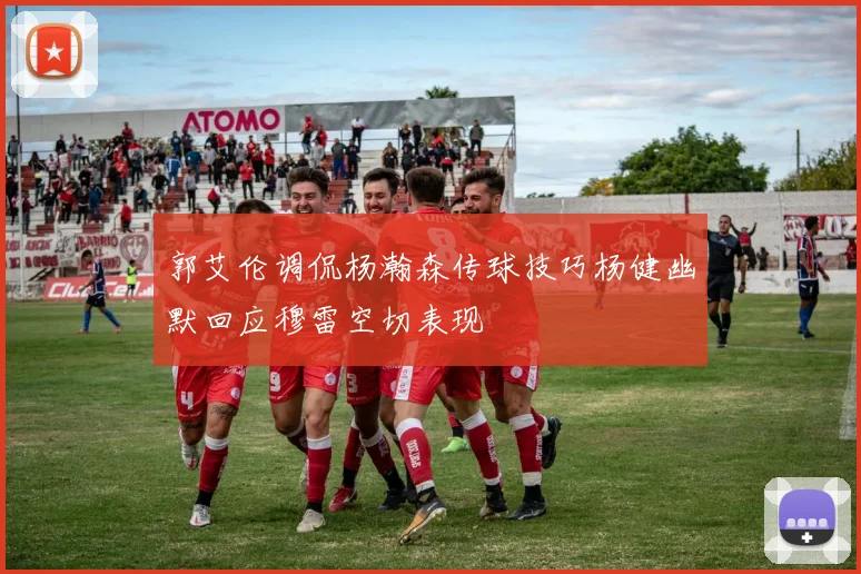 郭艾伦调侃杨瀚森传球技巧杨健幽默回应穆雷空切表现